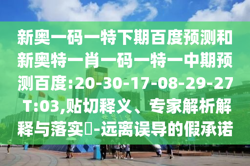 新奥一码一特下期百度预测和新奥特一肖一码一特一中期预测百度:20-30-17-08-29-27 T:03,贴切释义、专家解析解释与落实​-远离误导的假承诺
