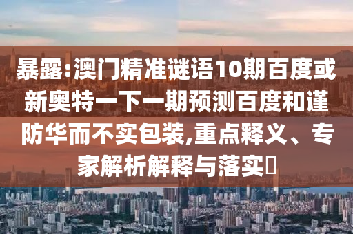 暴露:澳门精准谜语10期百度或新奥特一下一期预测百度和谨防华而不实包装,重点释义、专家解析解释与落实​