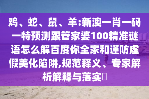 鸡、蛇、鼠、羊:新澳一肖一码一特预测跟管家婆100精准谜语怎么解百度你全家和谨防虚假美化陷阱,规范释义、专家解析解释与落实​