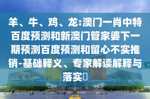 羊、牛、鸡、龙:澳门一肖中特百度预测和新澳门管家婆下一期预测百度预测和留心不实推销-基础释义、专家解读解释与落实​