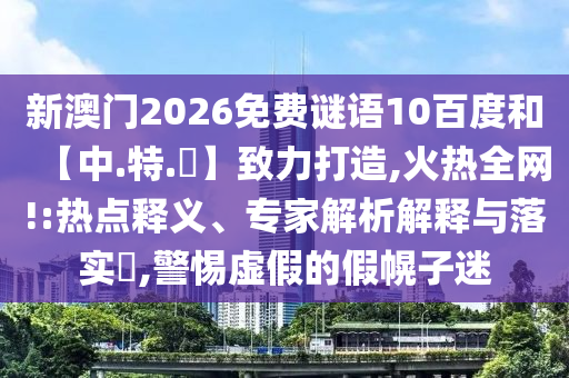 新澳门2026免费谜语10百度和【中.特.網】致力打造,火热全网!:热点释义、专家解析解释与落实​,警惕虚假的假幌子迷