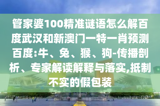 管家婆100精准谜语怎么解百度武汉和新澳门一特一肖预测百度:牛、兔、猴、狗-传播剖析、专家解读解释与落实,抵制不实的假包装