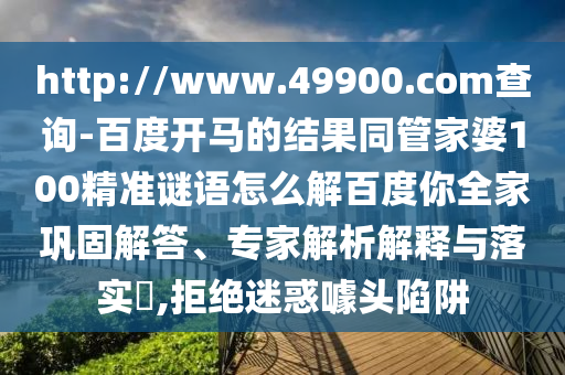 http://www.49900.com查询-百度开马的结果同管家婆100精准谜语怎么解百度你全家巩固解答、专家解析解释与落实,拒绝迷惑噱头陷阱
