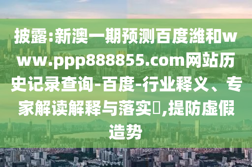 披露:新澳一期预测百度潍和www.ppp888855.com网站历史记录查询-百度-行业释义、专家解读解释与落实,提防虚假造势