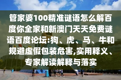 管家婆100精准谜语怎么解百度你全家和新澳门天天免费谜语百度论坛:狗、虎、马、牛和规避虚假包装危害,实用释义、专家解读解释与落实