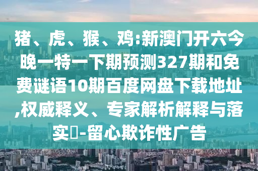 猪、虎、猴、鸡:新澳门开六今晚一特一下期预测327期和免费谜语10期百度网盘下载地址,权威释义、专家解析解释与落实​-留心欺诈性广告
