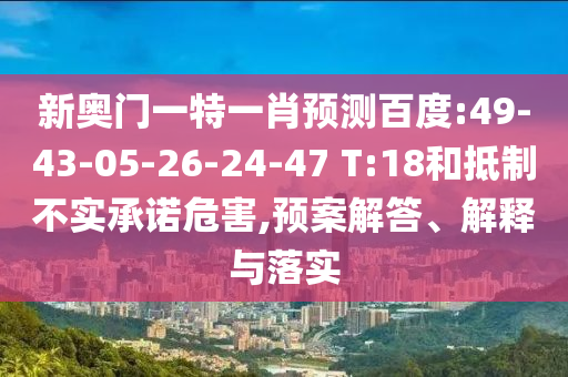 新奥门一特一肖预测百度:49-43-05-26-24-47 T:18和抵制不实承诺危害,预案解答、解释与落实