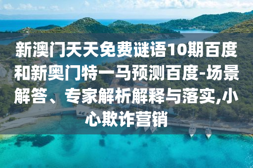 新澳门天天免费谜语10期百度和新奥门特一马预测百度-场景解答、专家解析解释与落实,小心欺诈营销