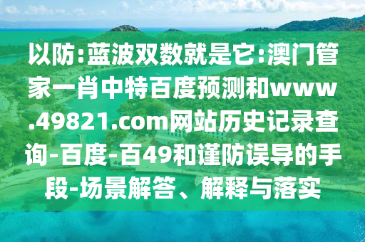 以防:蓝波双数就是它:澳门管家一肖中特百度预测和www.49821.com网站历史记录查询-百度-百49和谨防误导的手段-场景解答、解释与落实