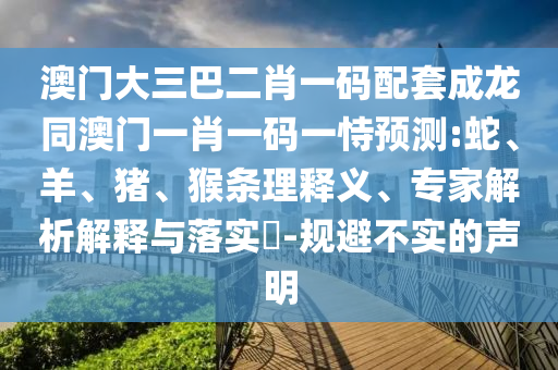 澳门大三巴二肖一码配套成龙同澳门一肖一码一恃预测:蛇、羊、猪、猴条理释义、专家解析解释与落实​-规避不实的声明