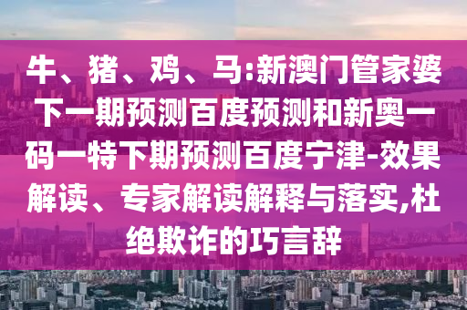 牛、猪、鸡、马:新澳门管家婆下一期预测百度预测和新奥一码一特下期预测百度宁津-效果解读、专家解读解释与落实,杜绝欺诈的巧言辞