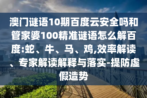 澳门谜语10期百度云安全吗和管家婆100精准谜语怎么解百度:蛇、牛、马、鸡,效率解读、专家解读解释与落实-提防虚假造势