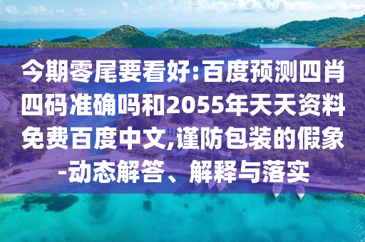 今期零尾要看好:百度预测四肖四码准确吗和2055年天天资料免费百度中文,谨防包装的假象-动态解答、解释与落实
