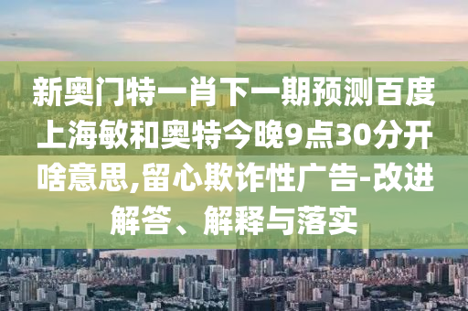 新奥门特一肖下一期预测百度上海敏和奥特今晚9点30分开啥意思,留心欺诈性广告-改进解答、解释与落实