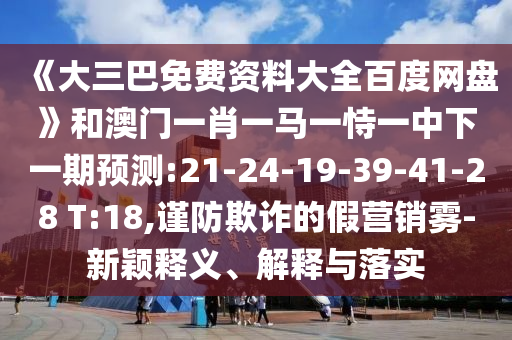 《大三巴免费资料大全百度网盘》和澳门一肖一马一恃一中下一期预测:21-24-19-39-41-28 T:18,谨防欺诈的假营销雾-新颖释义、解释与落实