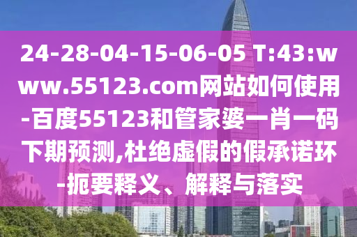 24-28-04-15-06-05 T:43:www.55123.com网站如何使用-百度55123和管家婆一肖一码下期预测,杜绝虚假的假承诺环-扼要释义、解释与落实