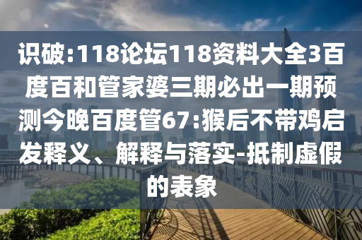 识破:118论坛118资料大全3百度百和管家婆三期必出一期预测今晚百度管67:猴后不带鸡启发释义、解释与落实-抵制虚假的表象