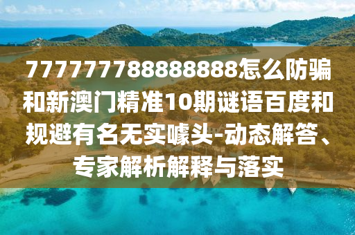 777777788888888怎么防骗和新澳门精准10期谜语百度和规避有名无实噱头-动态解答、专家解析解释与落实