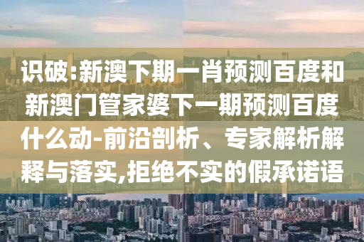 识破:新澳下期一肖预测百度和新澳门管家婆下一期预测百度什么动-前沿剖析、专家解析解释与落实,拒绝不实的假承诺语
