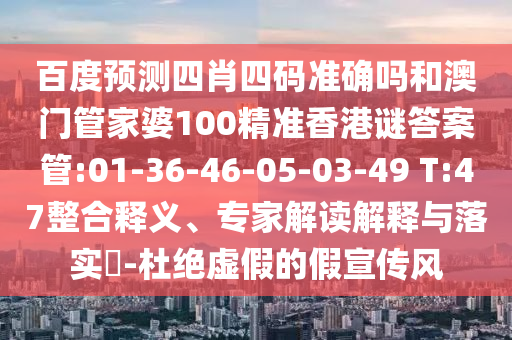 百度预测四肖四码准确吗和澳门管家婆100精准香港谜答案管:01-36-46-05-03-49 T:47整合释义、专家解读解释与落实-杜绝虚假的假宣传风