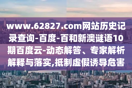 www.62827.com网站历史记录查询-百度-百和新澳谜语10期百度云-动态解答、专家解析解释与落实,抵制虚假诱导危害