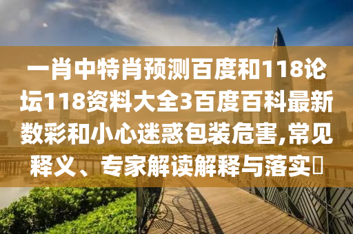 一肖中特肖预测百度和118论坛118资料大全3百度百科最新数彩和小心迷惑包装危害,常见释义、专家解读解释与落实​