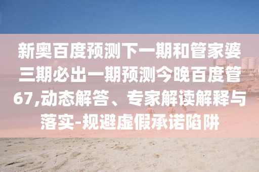 新奥百度预测下一期和管家婆三期必出一期预测今晚百度管67,动态解答、专家解读解释与落实-规避虚假承诺陷阱