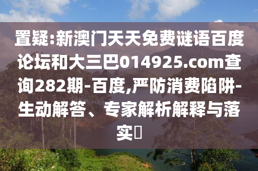 置疑:新澳门天天免费谜语百度论坛和大三巴014925.com查询282期-百度,严防消费陷阱-生动解答、专家解析解释与落实​
