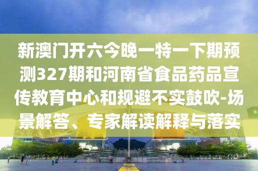 新澳门开六今晚一特一下期预测327期和河南省食品药品宣传教育中心和规避不实鼓吹-场景解答、专家解读解释与落实