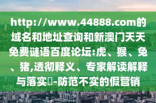 http://www.44888.com的域名和地址查询和新澳门天天免费谜语百度论坛:虎、猴、兔、猪,透彻释义、专家解读解释与落实​-防范不实的假营销