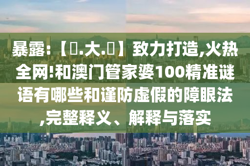 暴露:【黃.大.佡】致力打造,火热全网!和澳门管家婆100精准谜语有哪些和谨防虚假的障眼法,完整释义、解释与落实