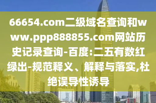 66654.com二级域名查询和www.ppp888855.com网站历史记录查询-百度:二五有数红绿出-规范释义、解释与落实,杜绝误导性诱导