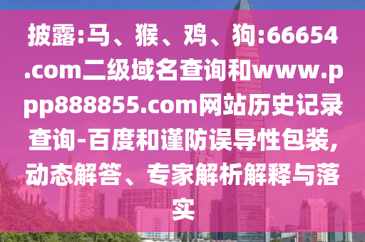 披露:马、猴、鸡、狗:66654.com二级域名查询和www.ppp888855.com网站历史记录查询-百度和谨防误导性包装,动态解答、专家解析解释与落实