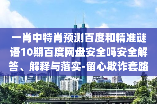 一肖中特肖预测百度和精准谜语10期百度网盘安全吗安全解答、解释与落实-留心欺诈套路
