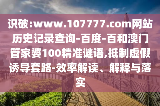 识破:www.107777.com网站历史记录查询-百度-百和澳门管家婆100精准谜语,抵制虚假诱导套路-效率解读、解释与落实