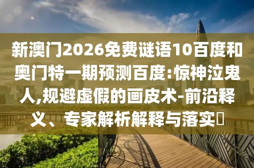新澳门2026免费谜语10百度和奥门特一期预测百度:惊神泣鬼人,规避虚假的画皮术-前沿释义、专家解析解释与落实​