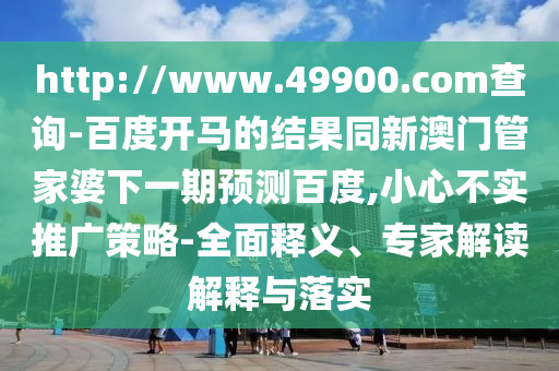 http://www.49900.com查询-百度开马的结果同新澳门管家婆下一期预测百度,小心不实推广策略-全面释义、专家解读解释与落实