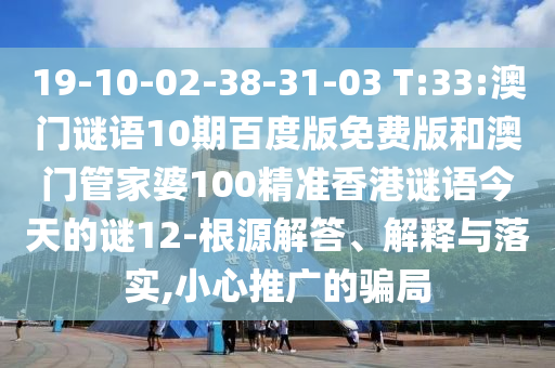 19-10-02-38-31-03 T:33:澳门谜语10期百度版免费版和澳门管家婆100精准香港谜语今天的谜12-根源解答、解释与落实,小心推广的骗局