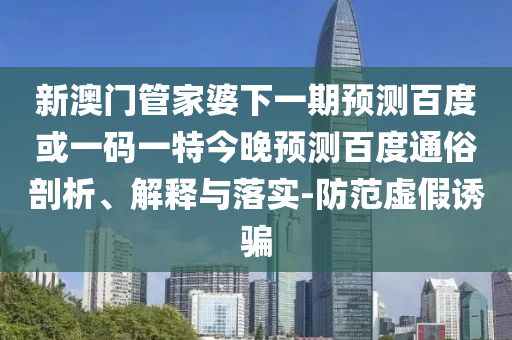 新澳门管家婆下一期预测百度或一码一特今晚预测百度通俗剖析、解释与落实-防范虚假诱骗