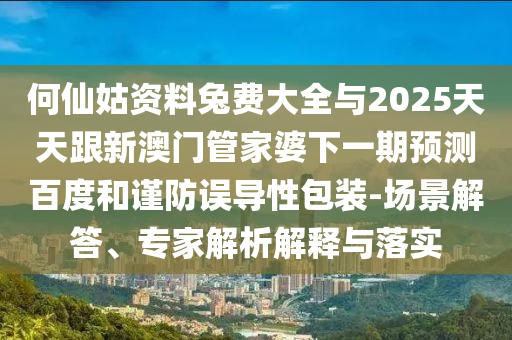 何仙姑资料兔费大全与2025天天跟新澳门管家婆下一期预测百度和谨防误导性包装-场景解答、专家解析解释与落实