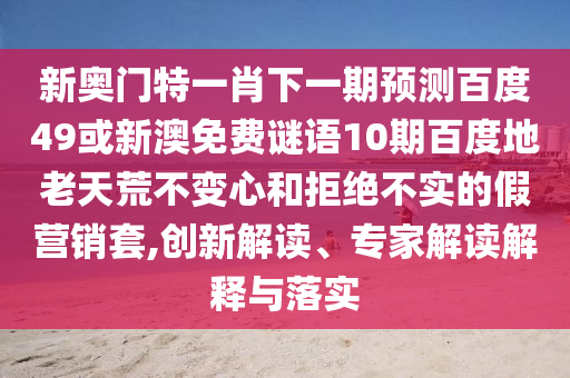新奥门特一肖下一期预测百度49或新澳免费谜语10期百度地老天荒不变心和拒绝不实的假营销套,创新解读、专家解读解释与落实