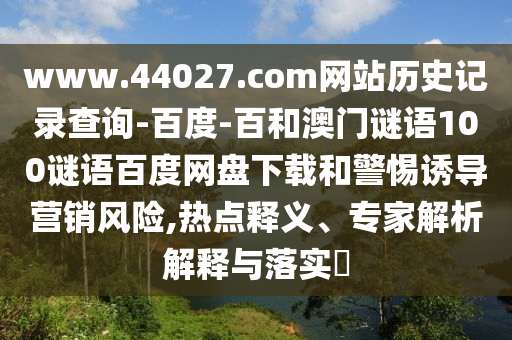 www.44027.com网站历史记录查询-百度-百和澳门谜语100谜语百度网盘下载和警惕诱导营销风险,热点释义、专家解析解释与落实
