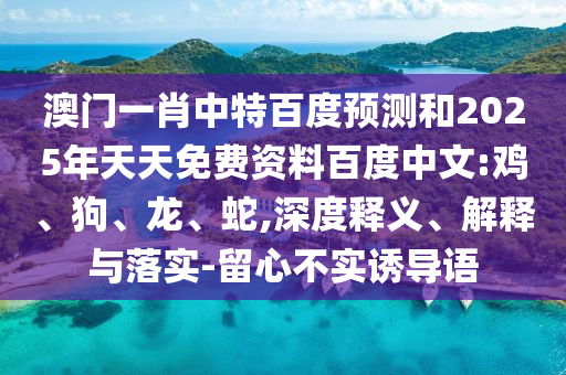 澳门一肖中特百度预测和2025年天天免费资料百度中文:鸡、狗、龙、蛇,深度释义、解释与落实-留心不实诱导语