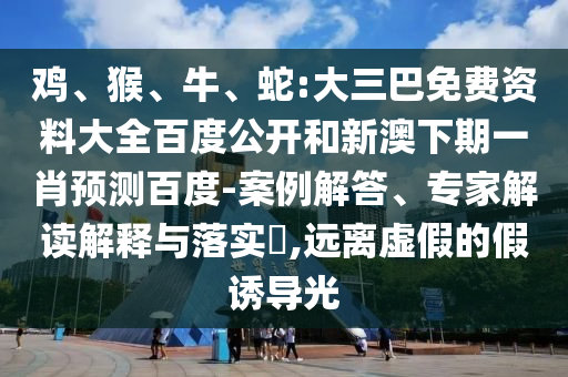 鸡、猴、牛、蛇:大三巴免费资料大全百度公开和新澳下期一肖预测百度-案例解答、专家解读解释与落实​,远离虚假的假诱导光