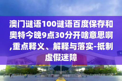 澳门谜语100谜语百度保存和奥特今晚9点30分开啥意思啊,重点释义、解释与落实-抵制虚假迷障