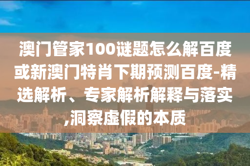 澳门管家100谜题怎么解百度或新澳门特肖下期预测百度-精选解析、专家解析解释与落实,洞察虚假的本质