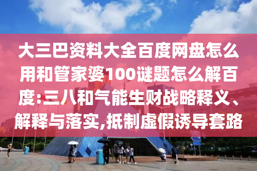 大三巴资料大全百度网盘怎么用和管家婆100谜题怎么解百度:三八和气能生财战略释义、解释与落实,抵制虚假诱导套路