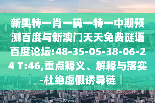 新奥特一肖一码一特一中期预测百度与新澳门天天免费谜语百度论坛:48-35-05-38-06-24 T:46,重点释义、解释与落实-杜绝虚假诱导链