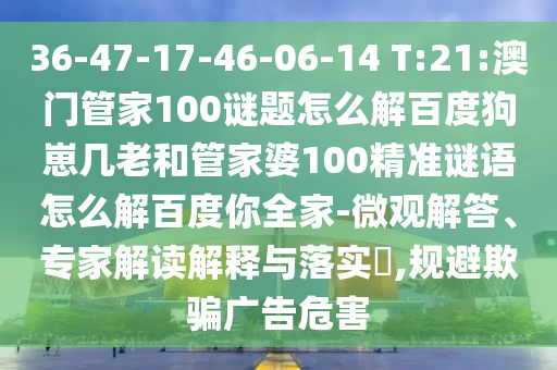 36-47-17-46-06-14 T:21:澳门管家100谜题怎么解百度狗崽几老和管家婆100精准谜语怎么解百度你全家-微观解答、专家解读解释与落实​,规避欺骗广告危害