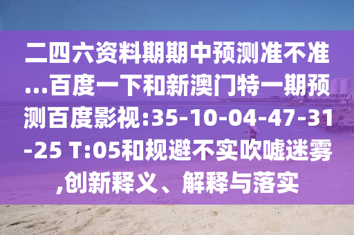 二四六资料期期中预测准不准…百度一下和新澳门特一期预测百度影视:35-10-04-47-31-25 T:05和规避不实吹嘘迷雾,创新释义、解释与落实